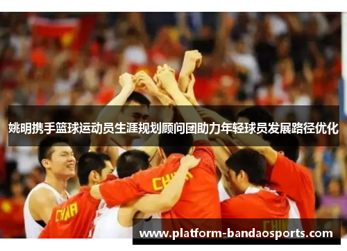 姚明携手篮球运动员生涯规划顾问团助力年轻球员发展路径优化