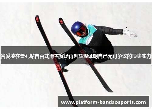 谷爱凌在崇礼站自由式滑雪赛场再创辉煌证明自己无可争议的顶尖实力