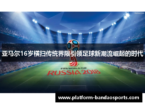 亚马尔16岁横扫传统界限引领足球新潮流崛起的时代