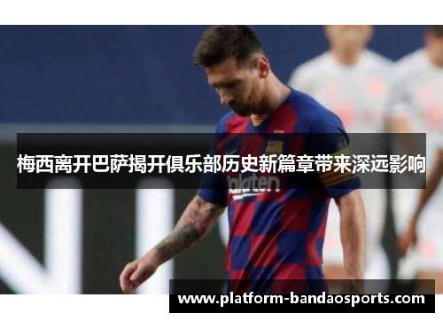 梅西离开巴萨揭开俱乐部历史新篇章带来深远影响