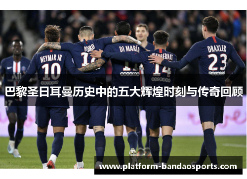 巴黎圣日耳曼历史中的五大辉煌时刻与传奇回顾