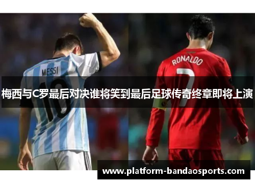 梅西与C罗最后对决谁将笑到最后足球传奇终章即将上演