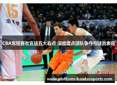 CBA常规赛收官战五大看点 深度盘点球队争夺与球员表现