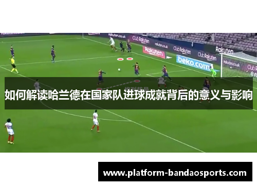 如何解读哈兰德在国家队进球成就背后的意义与影响
