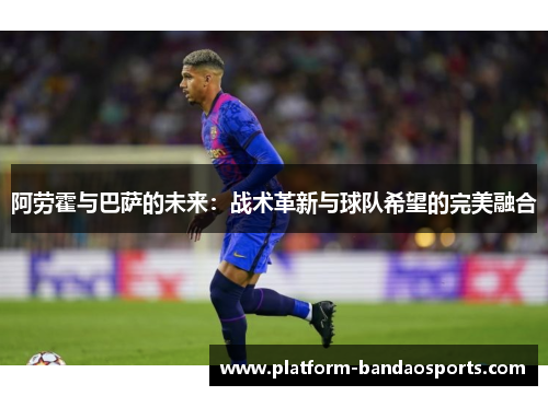 阿劳霍与巴萨的未来：战术革新与球队希望的完美融合