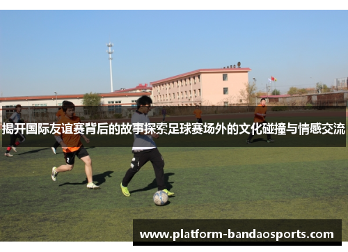 揭开国际友谊赛背后的故事探索足球赛场外的文化碰撞与情感交流