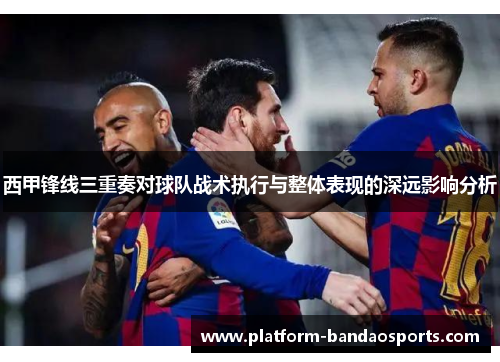 西甲锋线三重奏对球队战术执行与整体表现的深远影响分析