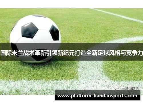 国际米兰战术革新引领新纪元打造全新足球风格与竞争力