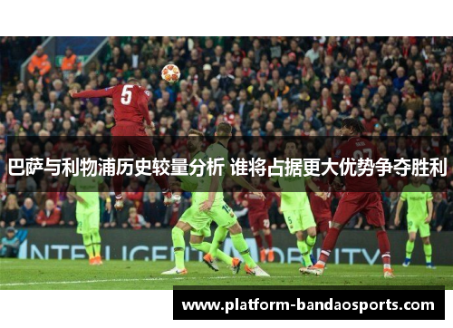 巴萨与利物浦历史较量分析 谁将占据更大优势争夺胜利