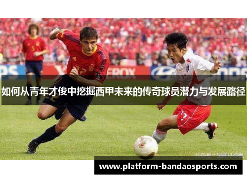 如何从青年才俊中挖掘西甲未来的传奇球员潜力与发展路径