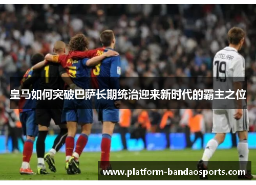 皇马如何突破巴萨长期统治迎来新时代的霸主之位