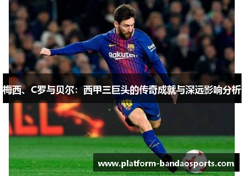梅西、C罗与贝尔：西甲三巨头的传奇成就与深远影响分析