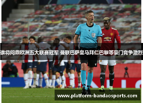 谁将问鼎欧洲五大联赛冠军 曼联巴萨皇马拜仁巴黎等豪门竞争激烈
