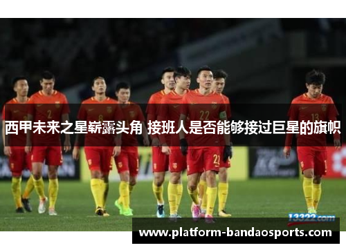 西甲未来之星崭露头角 接班人是否能够接过巨星的旗帜