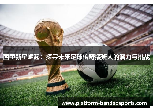 西甲新星崛起：探寻未来足球传奇接班人的潜力与挑战