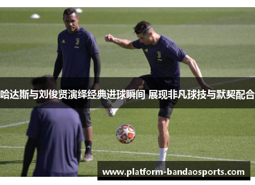 哈达斯与刘俊贤演绎经典进球瞬间 展现非凡球技与默契配合