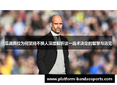 瓜迪奥拉为何坚持不换人深度解析这一战术决定的智慧与远见