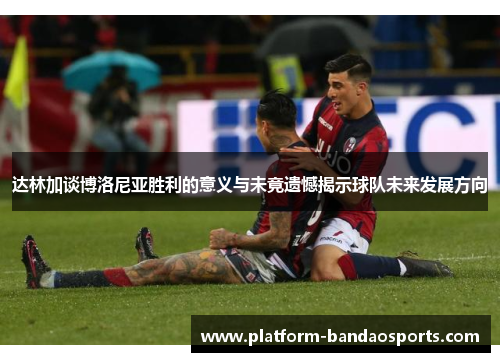达林加谈博洛尼亚胜利的意义与未竟遗憾揭示球队未来发展方向