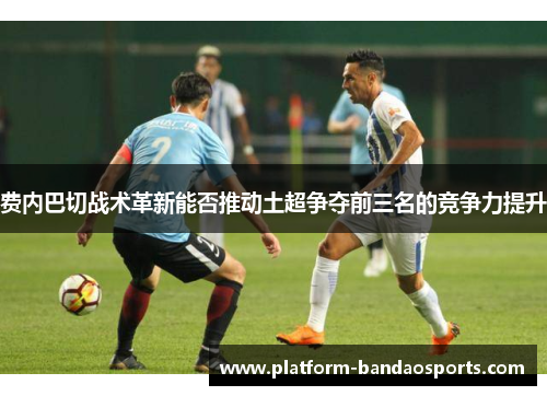 费内巴切战术革新能否推动土超争夺前三名的竞争力提升