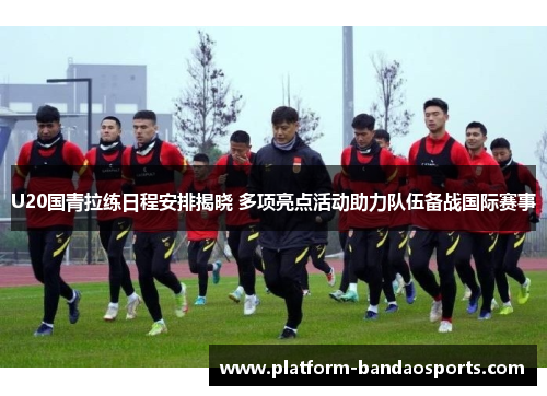U20国青拉练日程安排揭晓 多项亮点活动助力队伍备战国际赛事