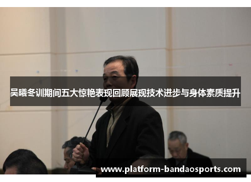 吴曦冬训期间五大惊艳表现回顾展现技术进步与身体素质提升