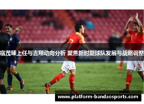 宿茂臻上任与吉翔动向分析 聚焦新时期球队发展与战略调整