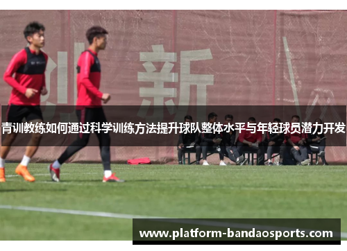 青训教练如何通过科学训练方法提升球队整体水平与年轻球员潜力开发