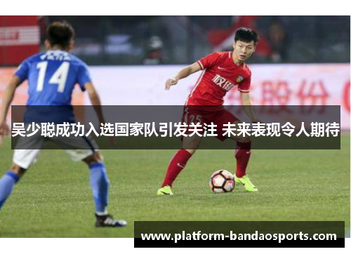 吴少聪成功入选国家队引发关注 未来表现令人期待