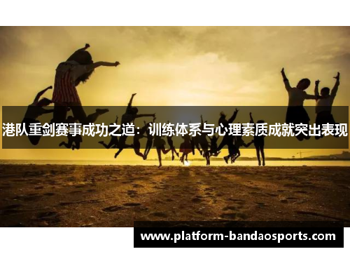 港队重剑赛事成功之道：训练体系与心理素质成就突出表现
