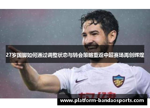 27岁国脚如何通过调整状态与转会策略重返中超赛场再创辉煌