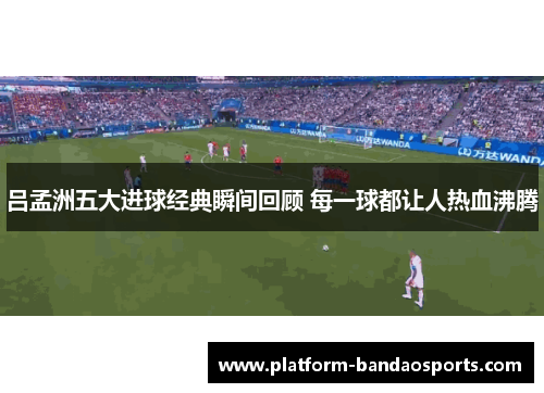 吕孟洲五大进球经典瞬间回顾 每一球都让人热血沸腾