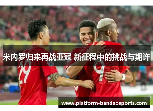 米内罗归来再战亚冠 新征程中的挑战与期许