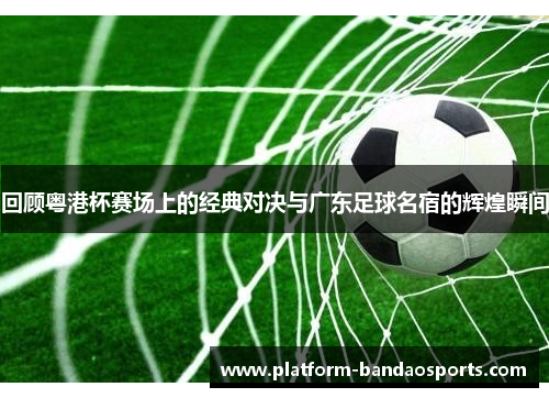 回顾粤港杯赛场上的经典对决与广东足球名宿的辉煌瞬间