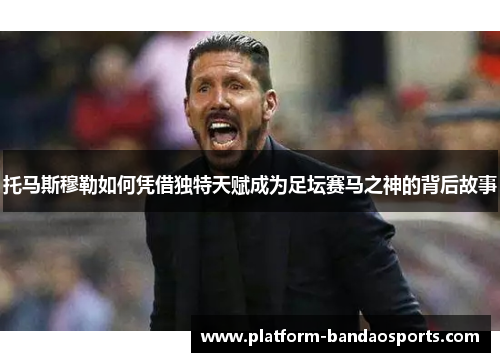 托马斯穆勒如何凭借独特天赋成为足坛赛马之神的背后故事