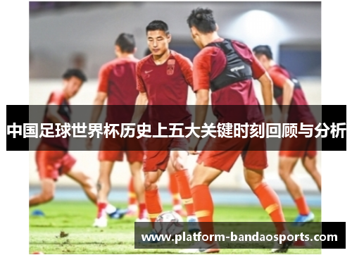 中国足球世界杯历史上五大关键时刻回顾与分析