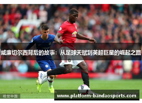 威廉切尔西背后的故事：从足球天赋到英超巨星的崛起之路