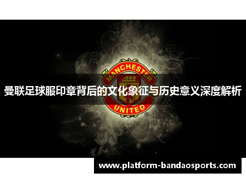 曼联足球服印章背后的文化象征与历史意义深度解析