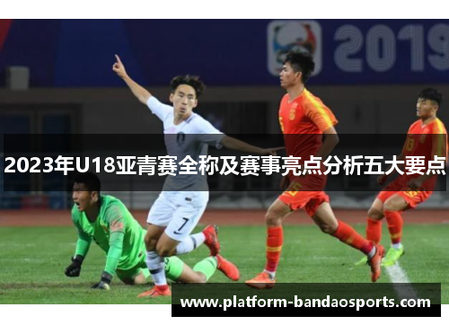 2023年U18亚青赛全称及赛事亮点分析五大要点