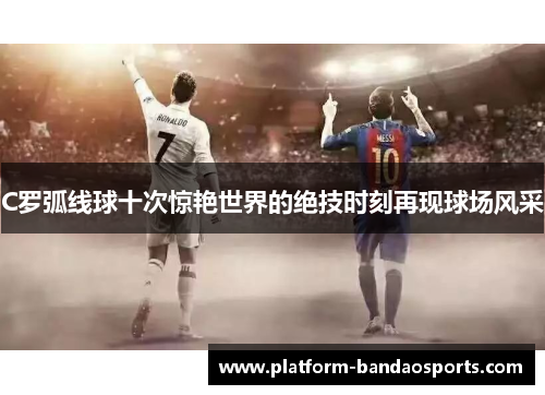 C罗弧线球十次惊艳世界的绝技时刻再现球场风采