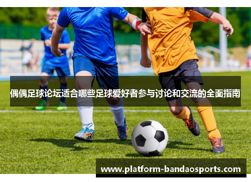 偶偶足球论坛适合哪些足球爱好者参与讨论和交流的全面指南
