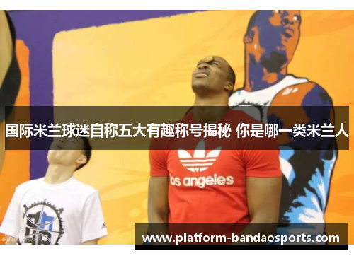 国际米兰球迷自称五大有趣称号揭秘 你是哪一类米兰人