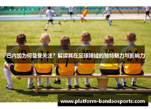 巴内加为何备受关注？解读其在足球领域的独特魅力与影响力