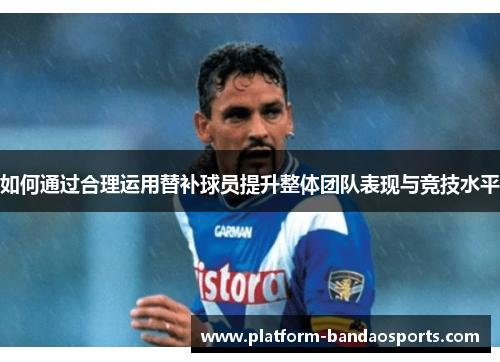 如何通过合理运用替补球员提升整体团队表现与竞技水平