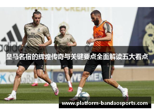 皇马名宿的辉煌传奇与关键要点全面解读五大看点