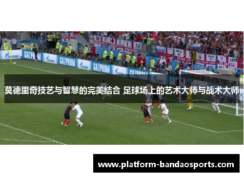 莫德里奇技艺与智慧的完美结合 足球场上的艺术大师与战术大师
