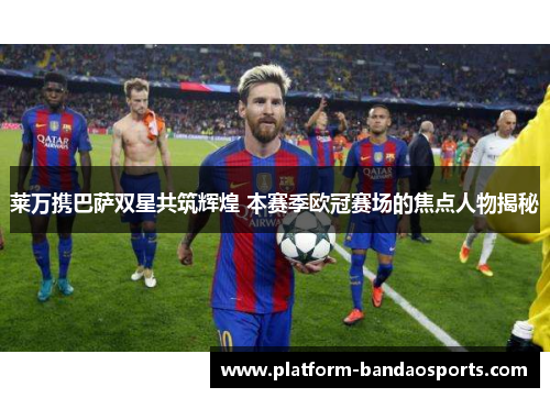 莱万携巴萨双星共筑辉煌 本赛季欧冠赛场的焦点人物揭秘