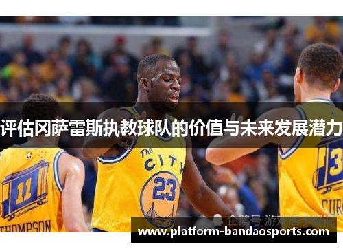 评估冈萨雷斯执教球队的价值与未来发展潜力 评估冈萨雷斯执教球队的价值与未来发展潜力