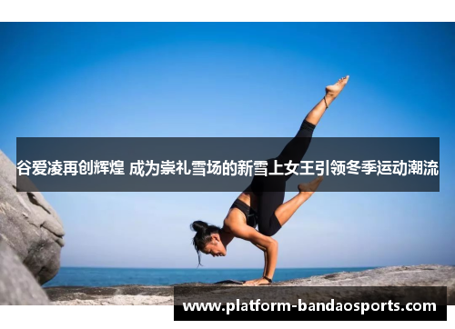 谷爱凌再创辉煌 成为崇礼雪场的新雪上女王引领冬季运动潮流 谷爱凌再创辉煌 成为崇礼雪场的新雪上女王引领冬季运动潮流