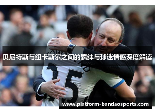 贝尼特斯与纽卡斯尔之间的羁绊与球迷情感深度解读