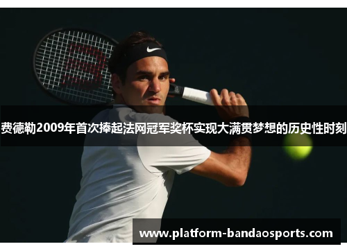 费德勒2009年首次捧起法网冠军奖杯实现大满贯梦想的历史性时刻